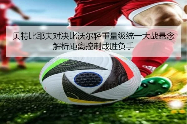 贝特比耶夫对决比沃尔轻重量级统一大战悬念解析距离控制成胜负手