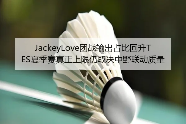 JackeyLove团战输出占比回升TES夏季赛真正上限仍取决中野联动质量