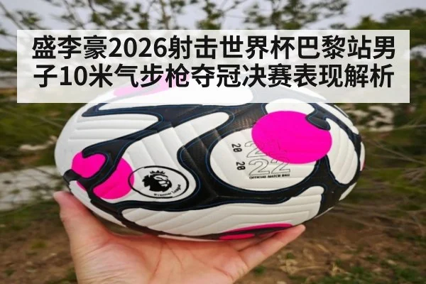 盛李豪2026射击世界杯巴黎站男子10米气步枪夺冠决赛表现解析