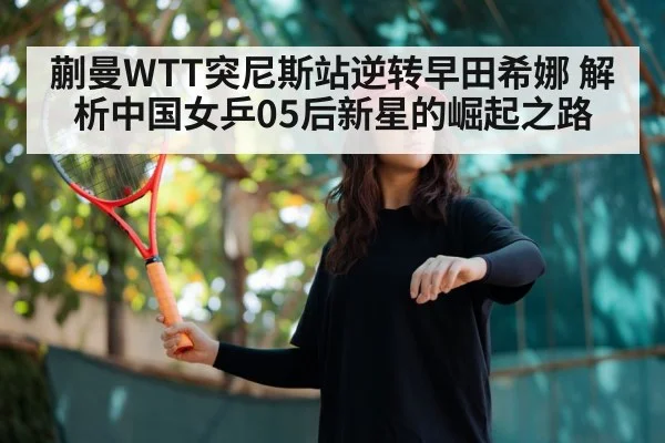 蒯曼WTT突尼斯站逆转早田希娜 解析中国女乒05后新星的崛起之路