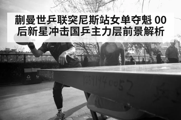蒯曼世乒联突尼斯站女单夺魁 00后新星冲击国乒主力层前景解析