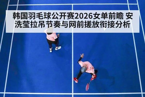 韩国羽毛球公开赛2026女单前瞻 安洗莹拉吊节奏与网前搓放衔接分析