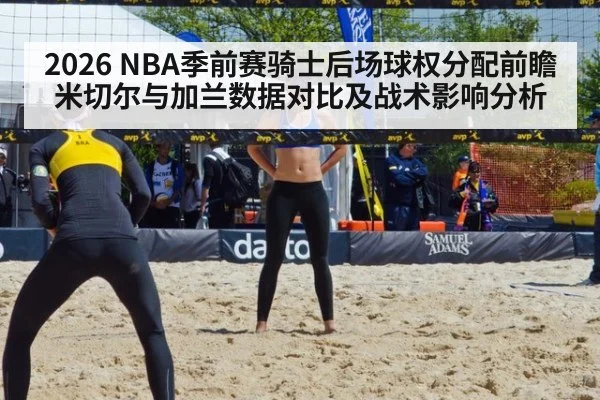 2026 NBA季前赛骑士后场球权分配前瞻 米切尔与加兰数据对比及战术影响分析